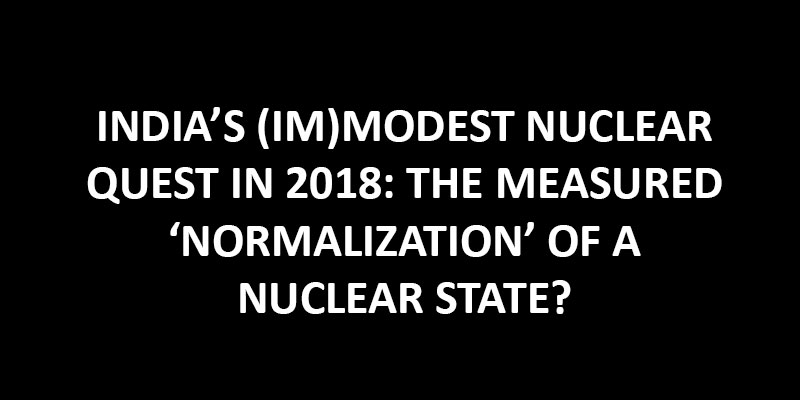 INDIA’S (IM)MODEST NUCLEAR QUEST IN 2018: THE MEASURED ‘NORMALIZATION’ OF A NUCLEAR STATE?