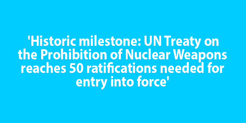 'Historic milestone: UN Treaty on the Prohibition of Nuclear Weapons reaches 50 ratifications needed for entry into force'